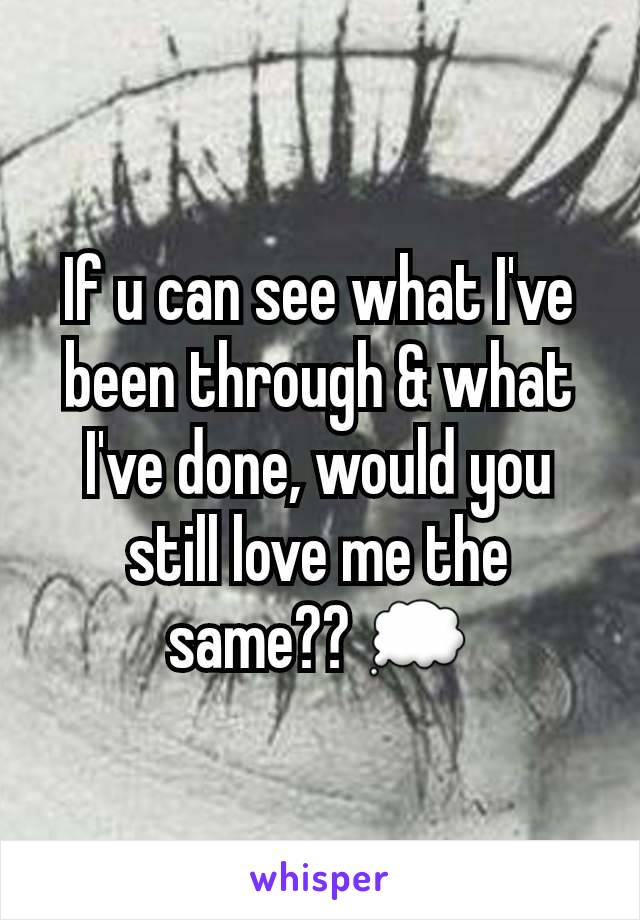 If u can see what I've been through & what I've done, would you still love me the same?? 💭