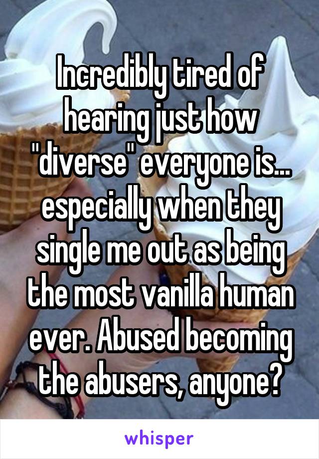 Incredibly tired of hearing just how "diverse" everyone is... especially when they single me out as being the most vanilla human ever. Abused becoming the abusers, anyone?