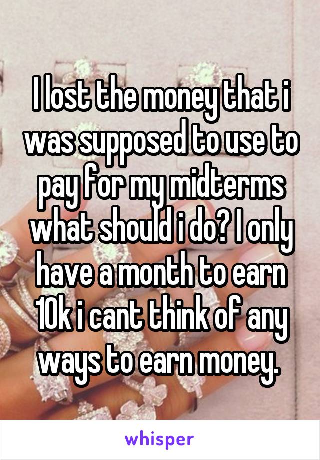 I lost the money that i was supposed to use to pay for my midterms what should i do? I only have a month to earn 10k i cant think of any ways to earn money. 