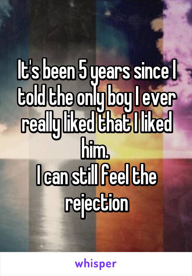 It's been 5 years since I told the only boy I ever really liked that I liked him. 
I can still feel the rejection