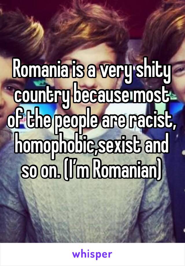 Romania is a very shity country because most of the people are racist, homophobic,sexist and so on. (I’m Romanian)