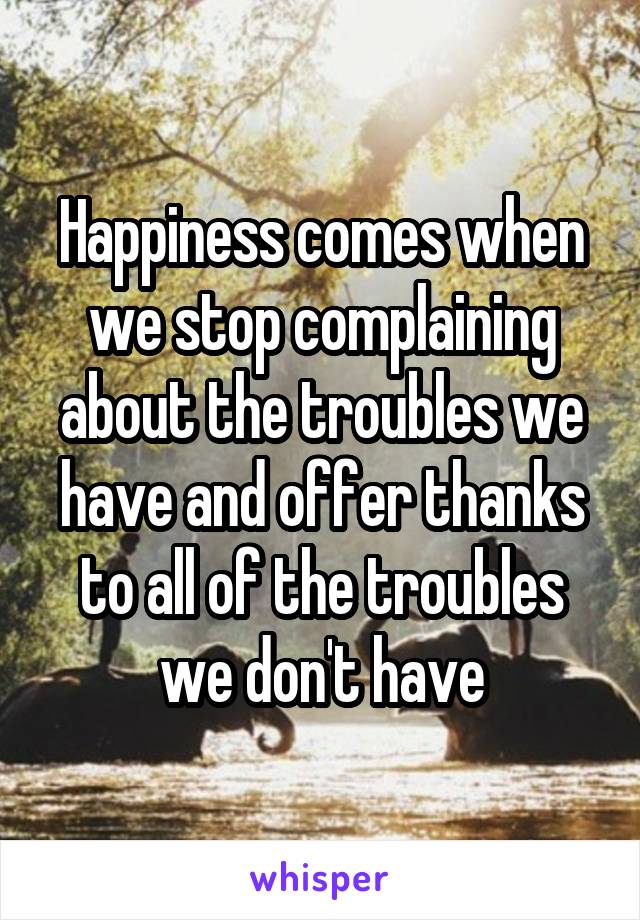 Happiness comes when we stop complaining about the troubles we have and offer thanks to all of the troubles we don't have