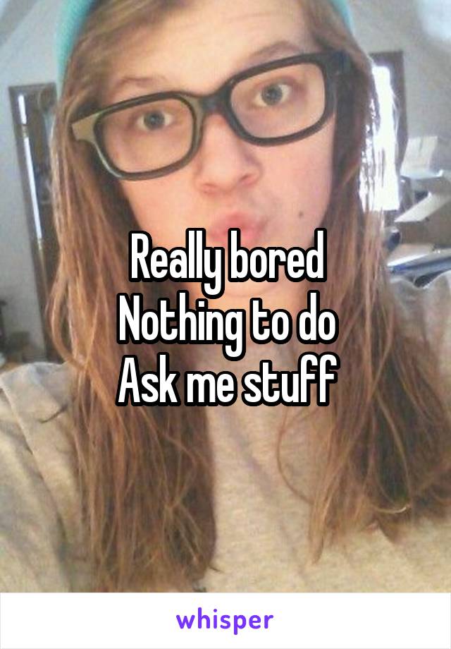 Really bored
Nothing to do
Ask me stuff