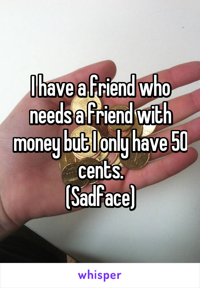 I have a friend who needs a friend with money but I only have 50 cents.
(Sadface)