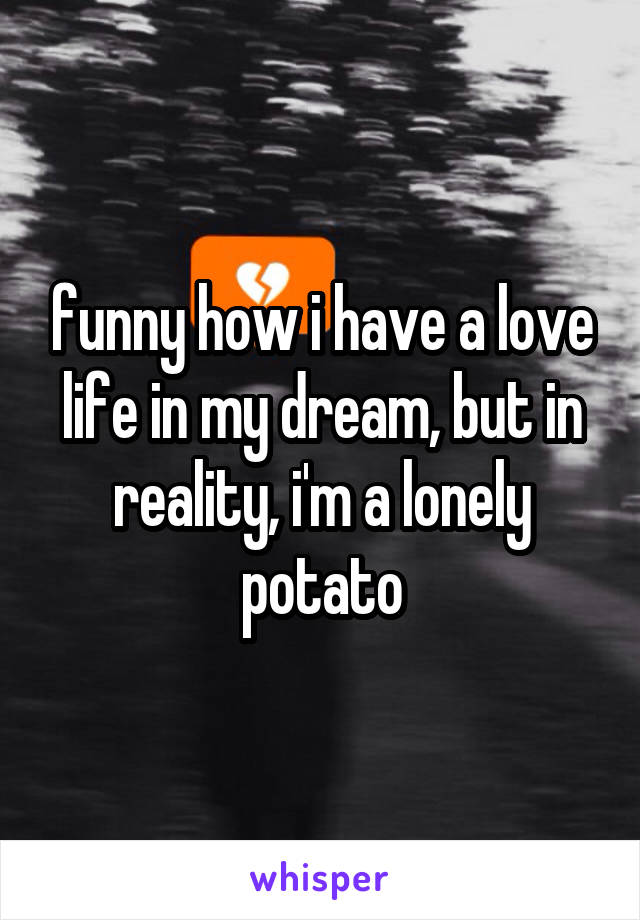 funny how i have a love life in my dream, but in reality, i'm a lonely potato