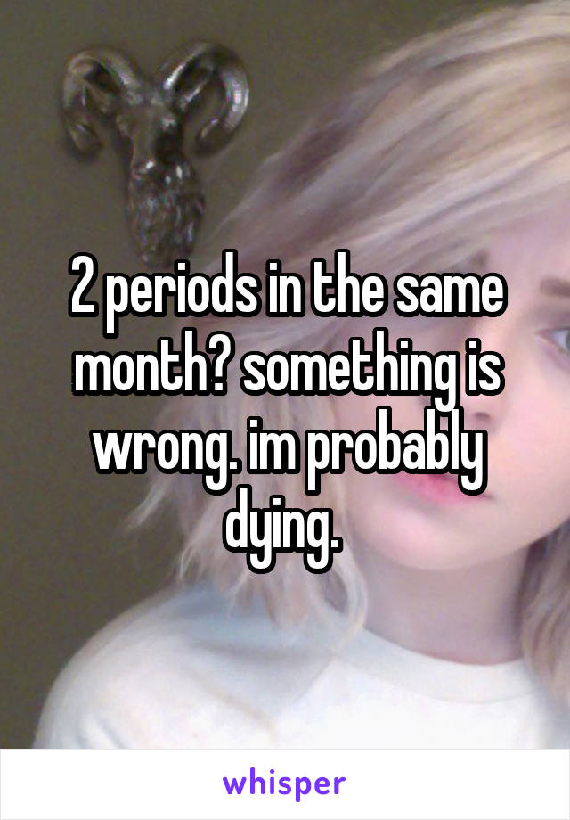 2 periods in the same month? something is wrong. im probably dying. 