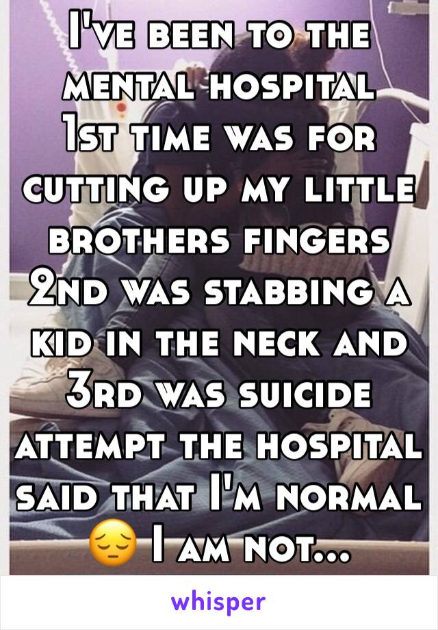 I've been to the mental hospital 
1st time was for cutting up my little brothers fingers 2nd was stabbing a kid in the neck and 3rd was suicide attempt the hospital said that I'm normal 😔 I am not...