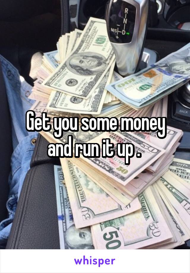 Get you some money and run it up . 