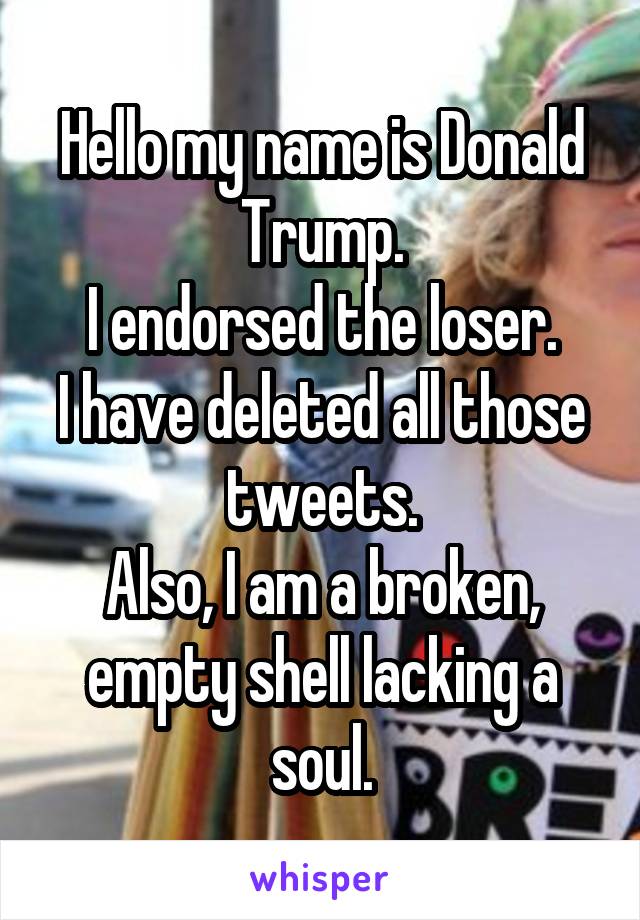 Hello my name is Donald Trump.
I endorsed the loser.
I have deleted all those tweets.
Also, I am a broken, empty shell lacking a soul.