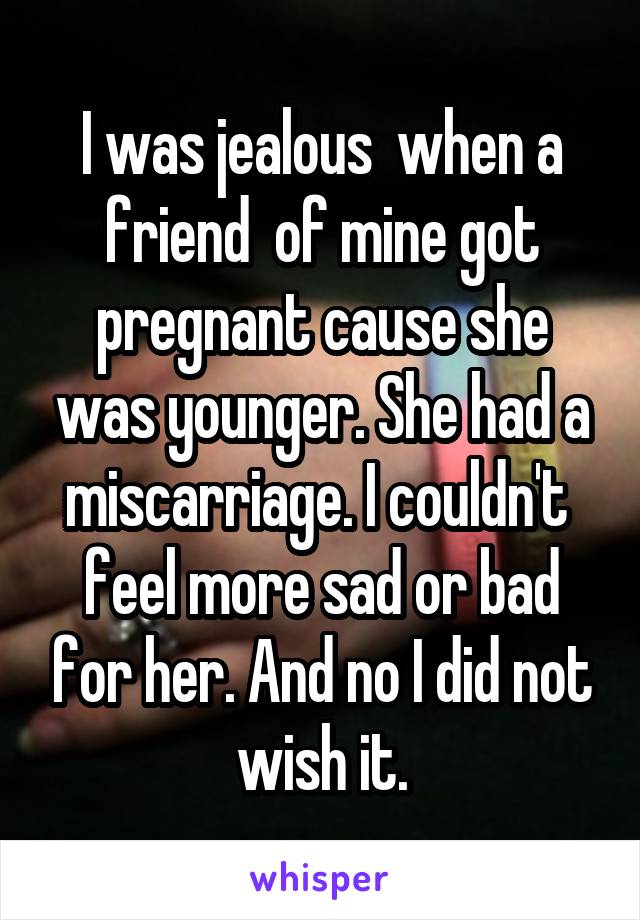 I was jealous  when a friend  of mine got pregnant cause she was younger. She had a miscarriage. I couldn't  feel more sad or bad for her. And no I did not wish it.