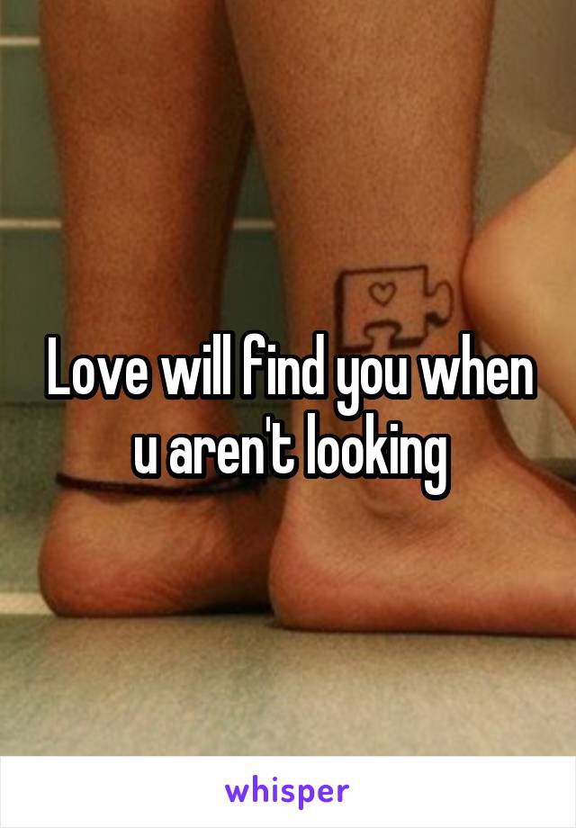 Love will find you when u aren't looking