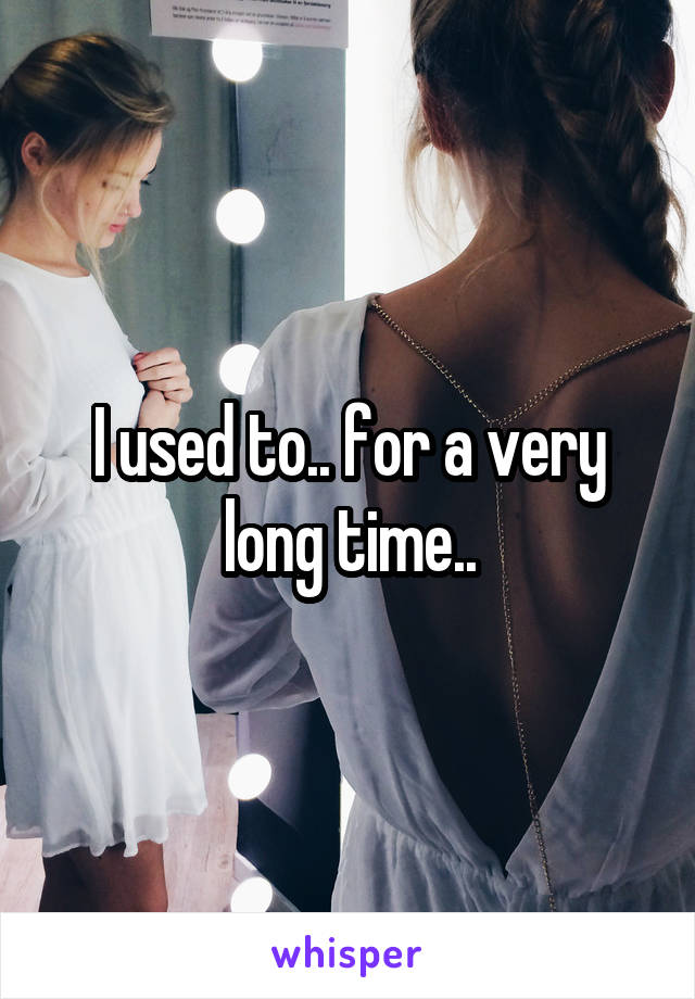 I used to.. for a very long time..