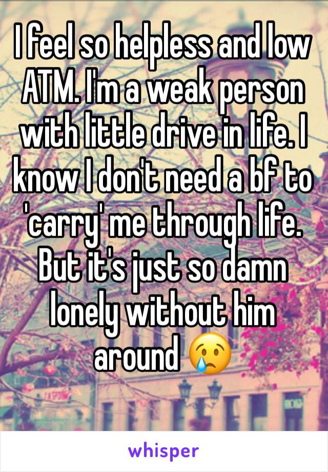 I feel so helpless and low ATM. I'm a weak person with little drive in life. I know I don't need a bf to 'carry' me through life. But it's just so damn lonely without him around 😢