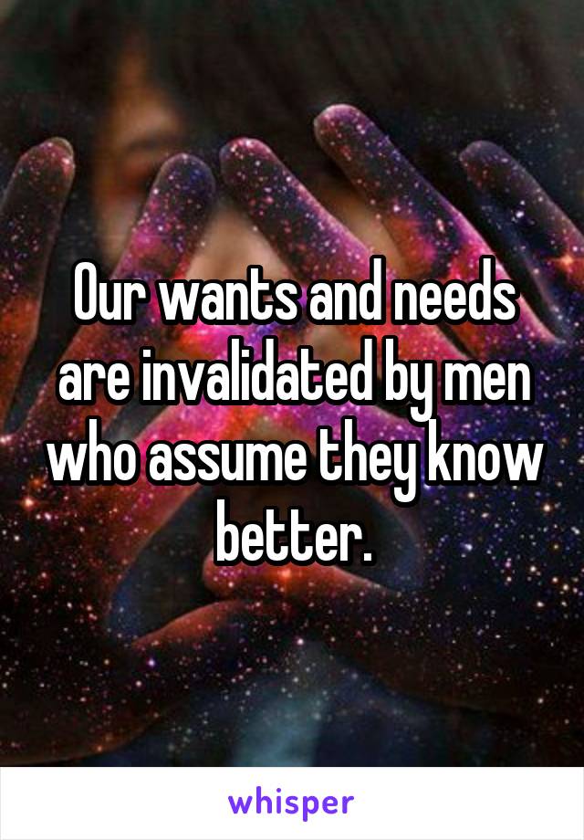 Our wants and needs are invalidated by men who assume they know better.