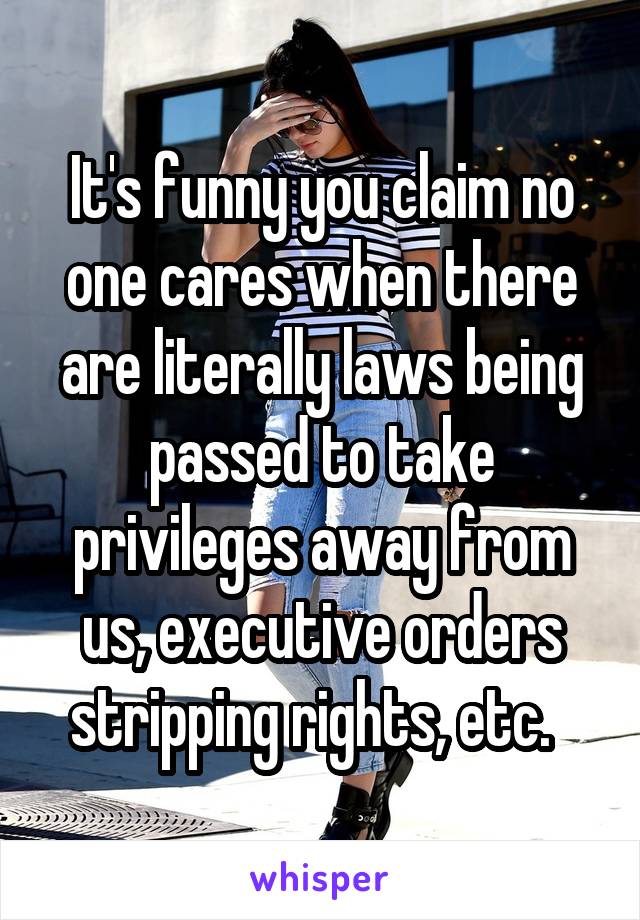 It's funny you claim no one cares when there are literally laws being passed to take privileges away from us, executive orders stripping rights, etc.  