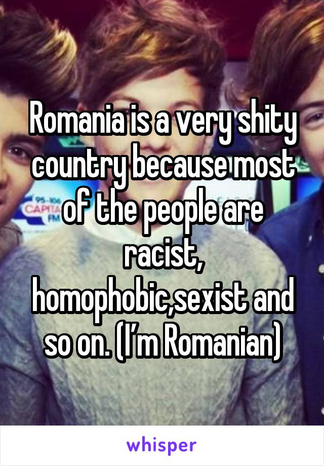 Romania is a very shity country because most of the people are racist, homophobic,sexist and so on. (I’m Romanian)