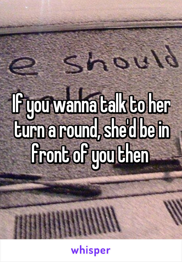 If you wanna talk to her turn a round, she'd be in front of you then 