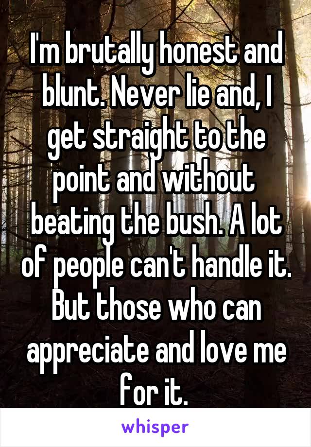 I'm brutally honest and blunt. Never lie and, I get straight to the point and without  beating the bush. A lot of people can't handle it. But those who can appreciate and love me for it. 