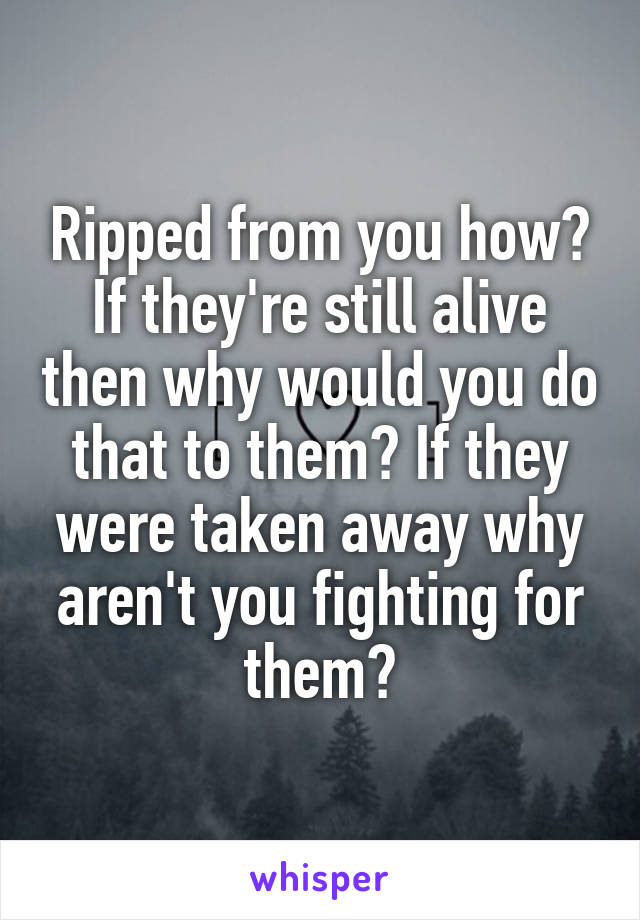 Ripped from you how? If they're still alive then why would you do that to them? If they were taken away why aren't you fighting for them?