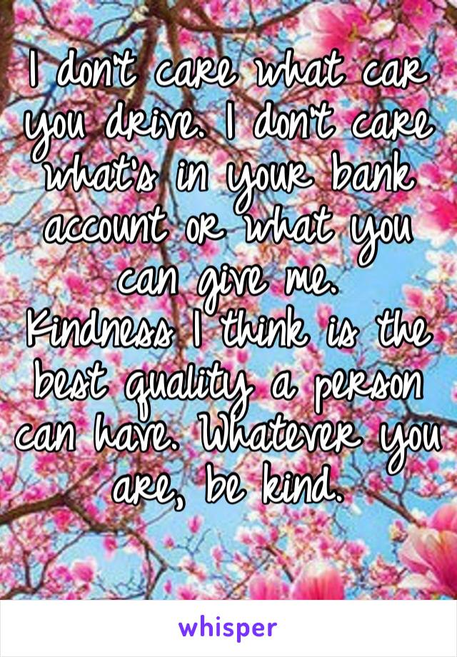 I don’t care what car you drive. I don’t care what’s in your bank account or what you can give me. 
Kindness I think is the best quality a person can have. Whatever you are, be kind.