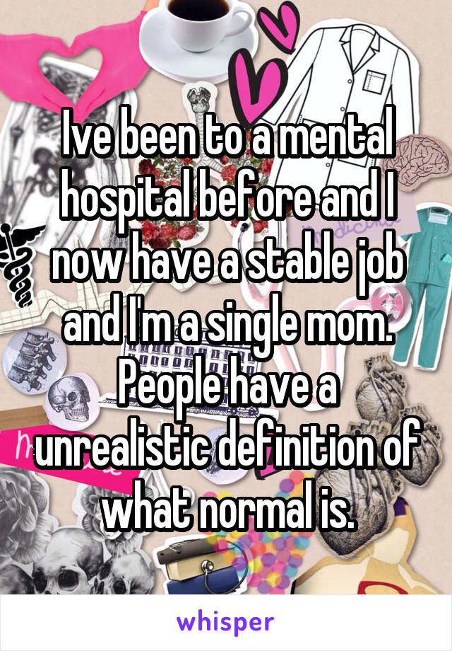 Ive been to a mental hospital before and I now have a stable job and I'm a single mom. People have a unrealistic definition of what normal is.