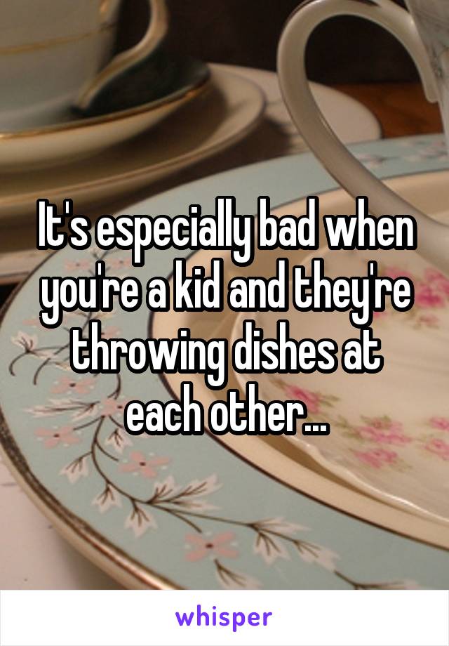 It's especially bad when you're a kid and they're throwing dishes at each other...