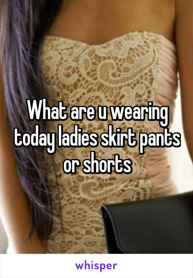 What are u wearing today ladies skirt pants or shorts