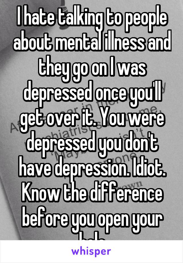 I hate talking to people about mental illness and they go on I was depressed once you'll get over it. You were depressed you don't have depression. Idiot. Know the difference before you open your hole