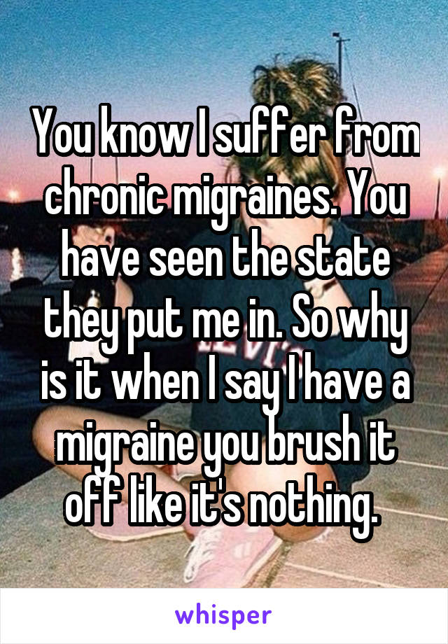 You know I suffer from chronic migraines. You have seen the state they put me in. So why is it when I say I have a migraine you brush it off like it's nothing. 