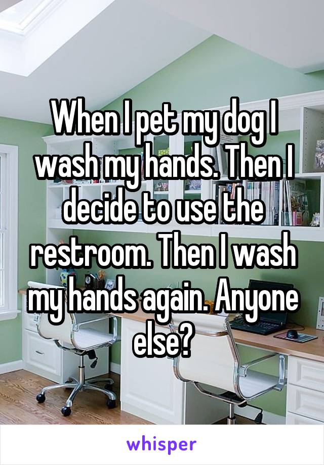 When I pet my dog I wash my hands. Then I decide to use the restroom. Then I wash my hands again. Anyone else?