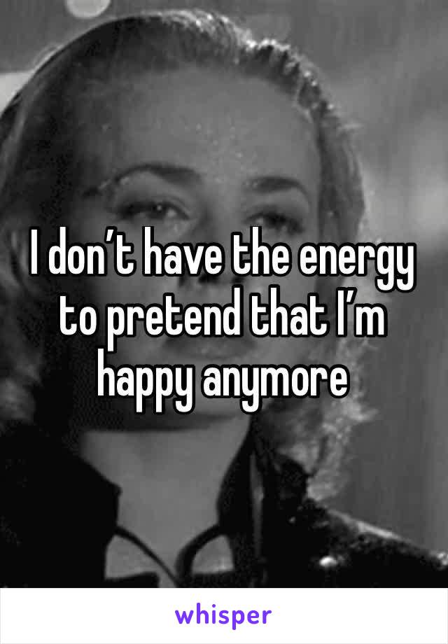 I don’t have the energy to pretend that I’m happy anymore