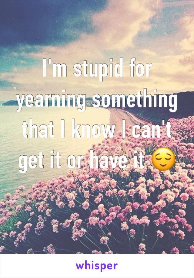 I'm stupid for yearning something that I know I can't get it or have it 😌