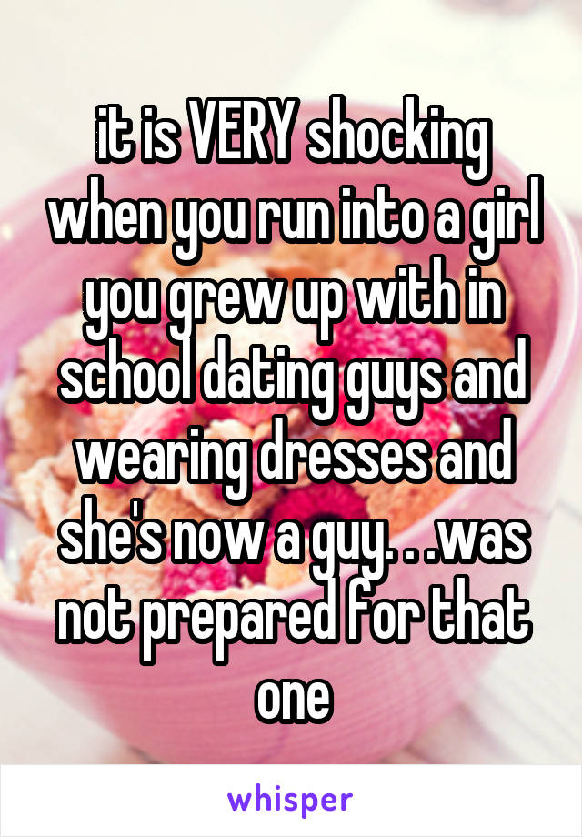 it is VERY shocking when you run into a girl you grew up with in school dating guys and wearing dresses and she's now a guy. . .was not prepared for that one