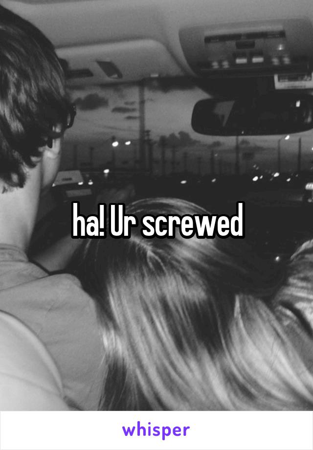 ha! Ur screwed