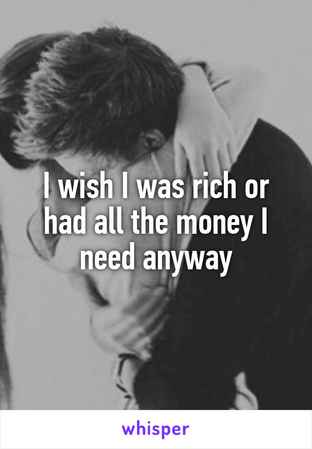 I wish I was rich or had all the money I need anyway