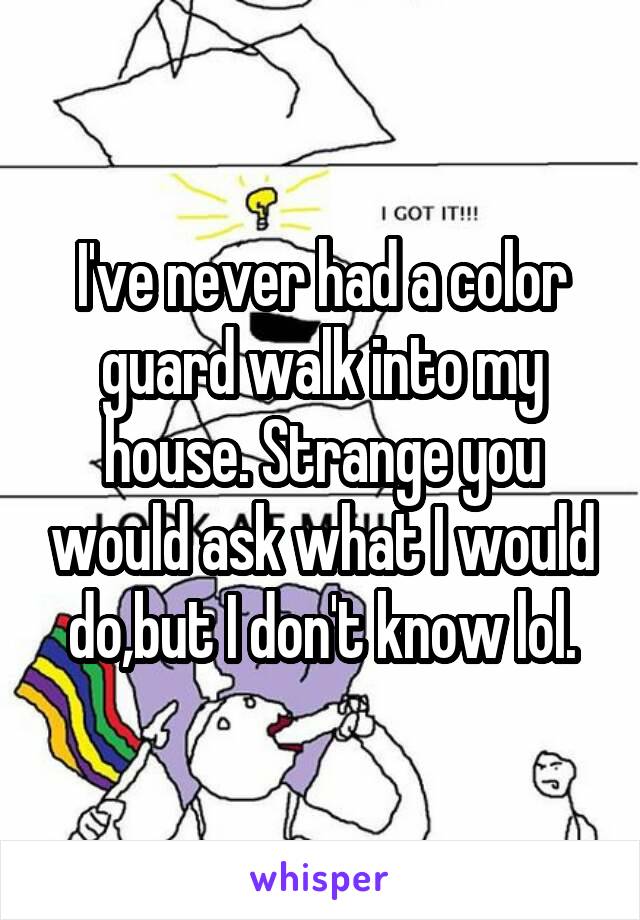 I've never had a color guard walk into my house. Strange you would ask what I would do,but I don't know lol.