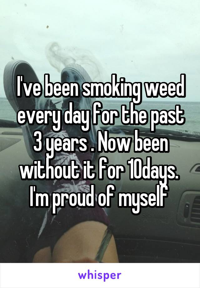 I've been smoking weed every day for the past 3 years . Now been without it for 10days. 
I'm proud of myself 