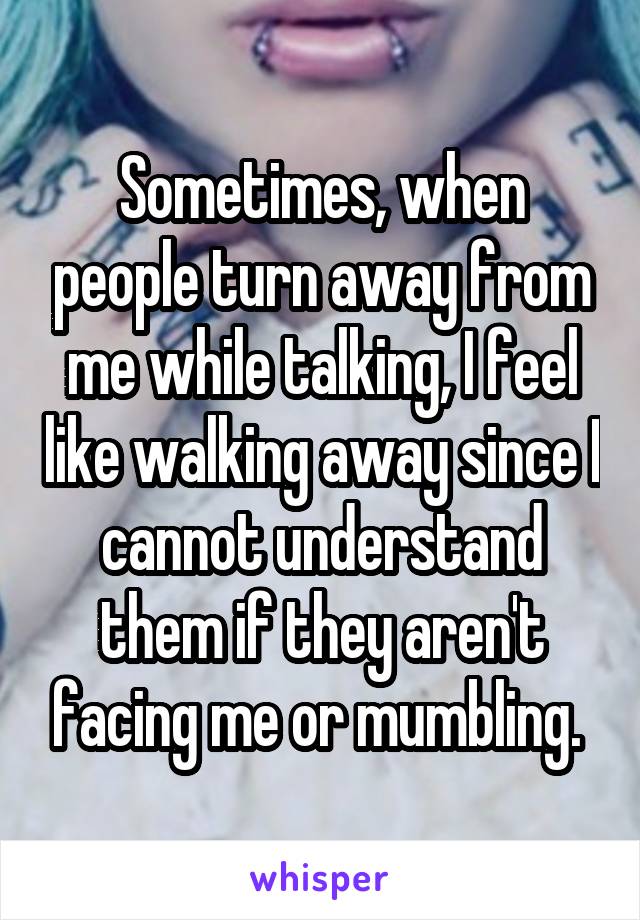 Sometimes, when people turn away from me while talking, I feel like walking away since I cannot understand them if they aren't facing me or mumbling. 