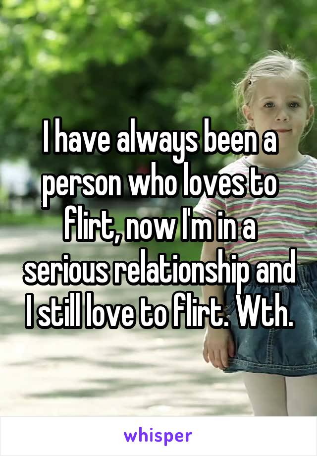 I have always been a person who loves to flirt, now I'm in a serious relationship and I still love to flirt. Wth.