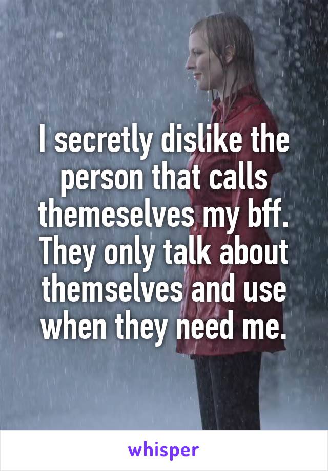 I secretly dislike the person that calls themeselves my bff. They only talk about themselves and use when they need me.