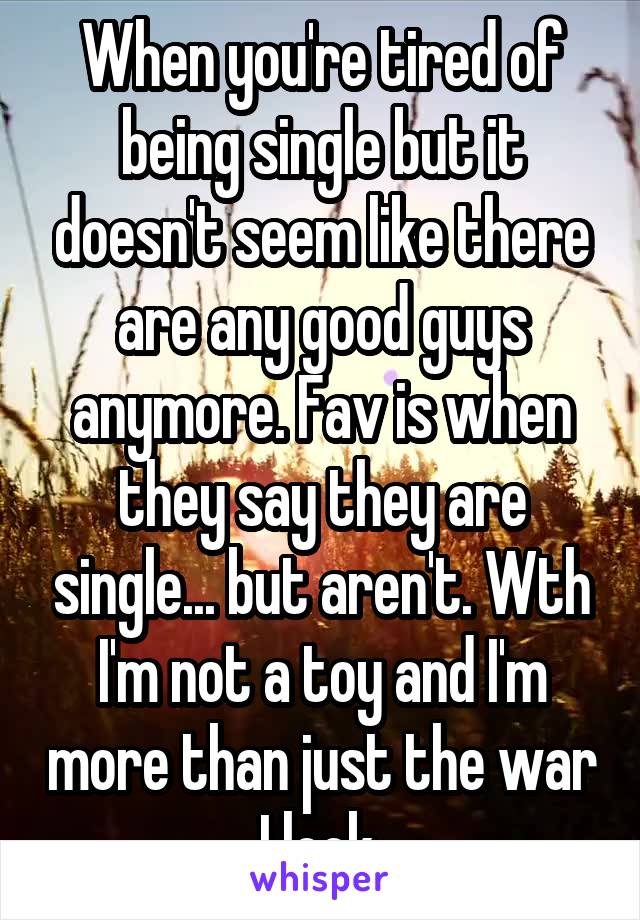 When you're tired of being single but it doesn't seem like there are any good guys anymore. Fav is when they say they are single... but aren't. Wth I'm not a toy and I'm more than just the war I look 