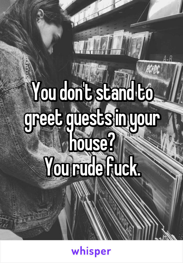 You don't stand to greet guests in your house?
You rude fuck.