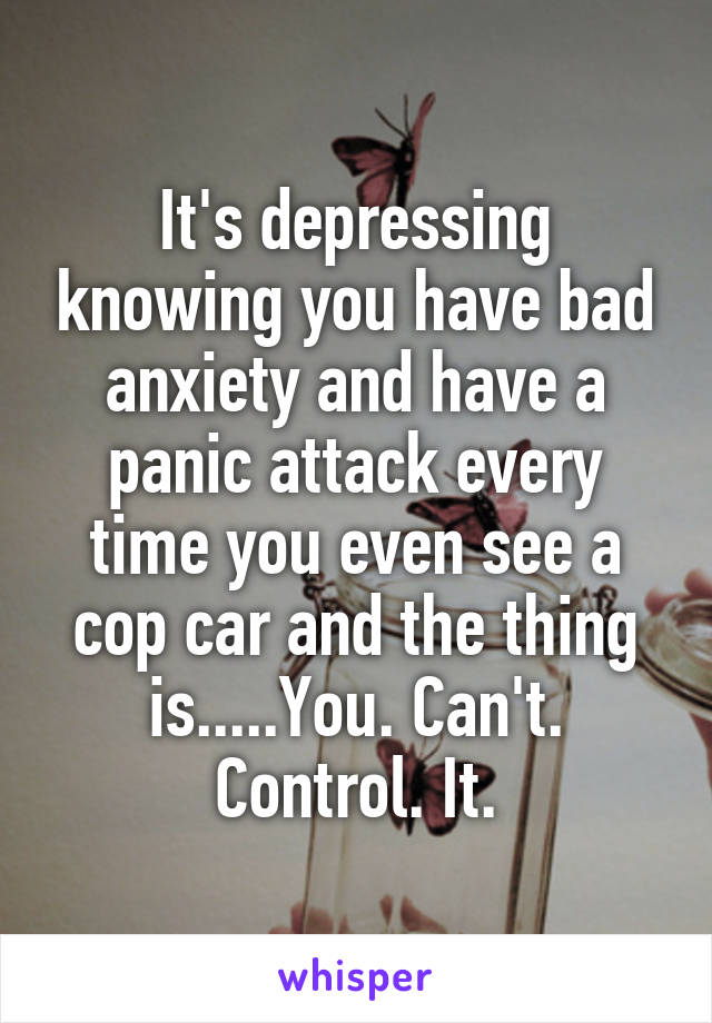 It's depressing knowing you have bad anxiety and have a panic attack every time you even see a cop car and the thing is.....You. Can't. Control. It.