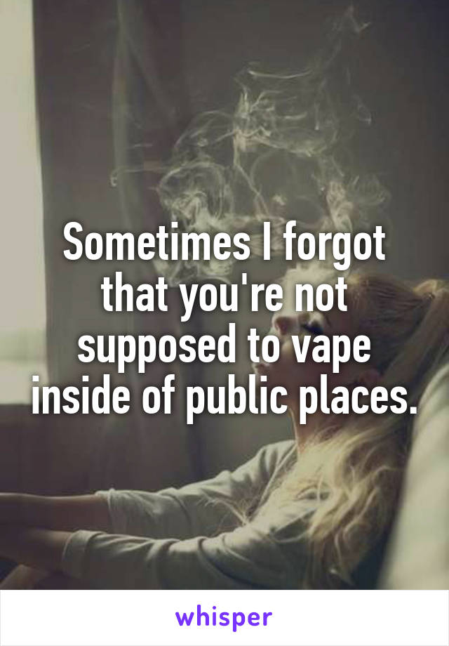 Sometimes I forgot that you're not supposed to vape inside of public places.