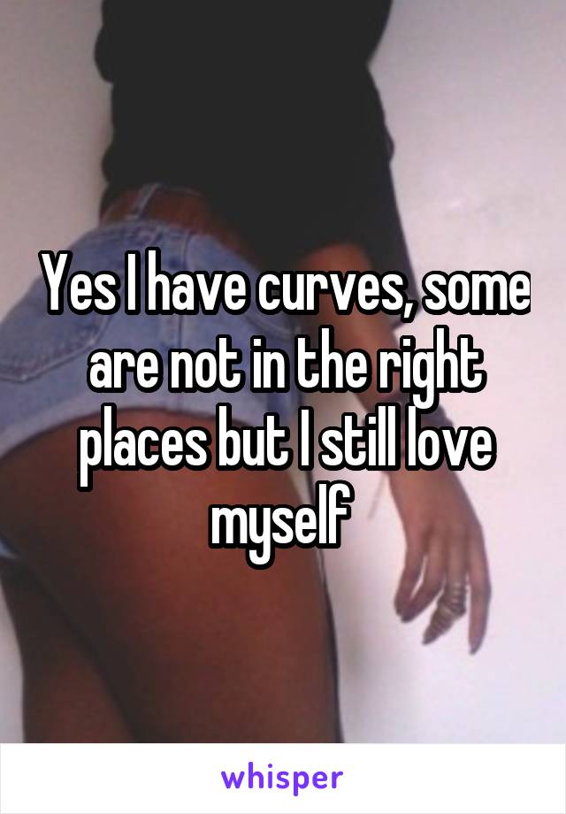 Yes I have curves, some are not in the right places but I still love myself 