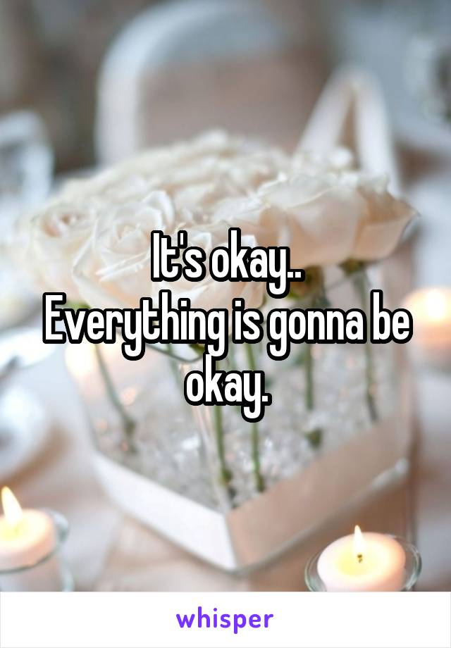 It's okay..
Everything is gonna be okay.