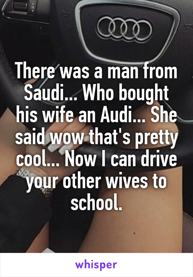 There was a man from Saudi... Who bought his wife an Audi... She said wow that's pretty cool... Now I can drive your other wives to school.