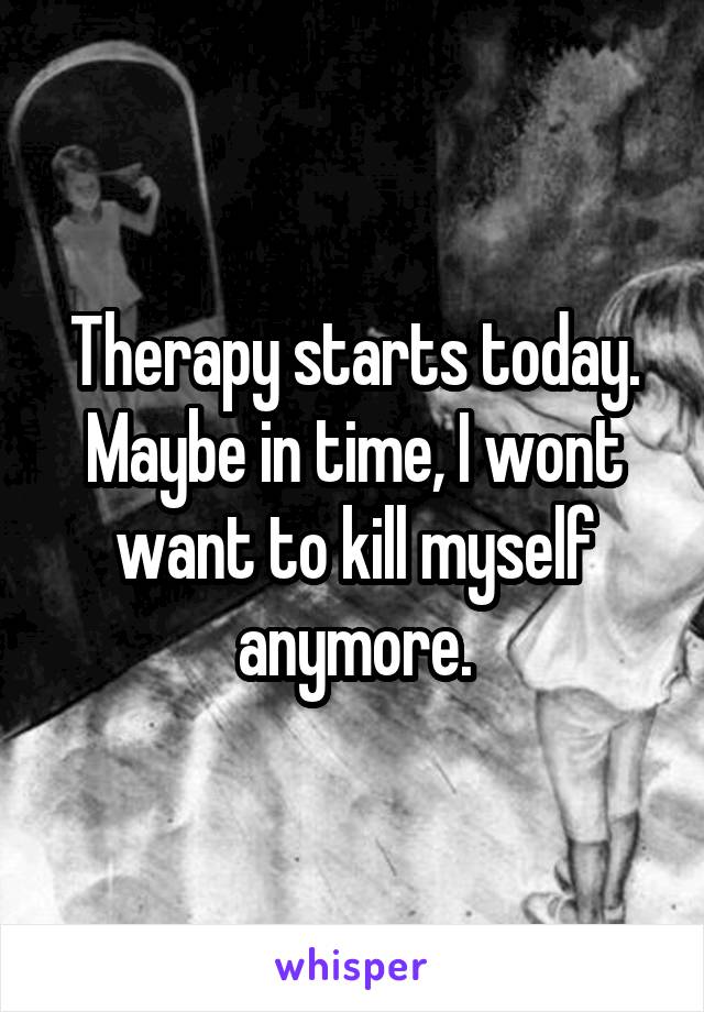 Therapy starts today. Maybe in time, I wont want to kill myself anymore.