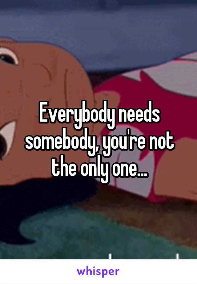 Everybody needs somebody, you're not the only one...