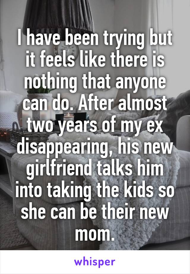 I have been trying but it feels like there is nothing that anyone can do. After almost two years of my ex disappearing, his new girlfriend talks him into taking the kids so she can be their new mom.